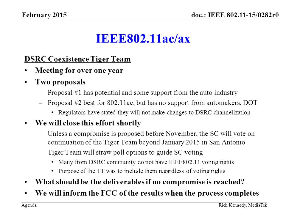 doc.: IEEE /0282r0 Agenda IEEE802.11ac/ax DSRC Coexistence Tiger Team Meeting for over one year Two proposals –Proposal #1 has potential and some support from the auto industry –Proposal #2 best for ac, but has no support from automakers, DOT Regulators have stated they will not make changes to DSRC channelization We will close this effort shortly –Unless a compromise is proposed before November, the SC will vote on continuation of the Tiger Team beyond January 2015 in San Antonio –Tiger Team will straw poll options to guide SC voting Many from DSRC community do not have IEEE voting rights Purpose of the TT was to include them regardless of voting rights What should be the deliverables if no compromise is reached.