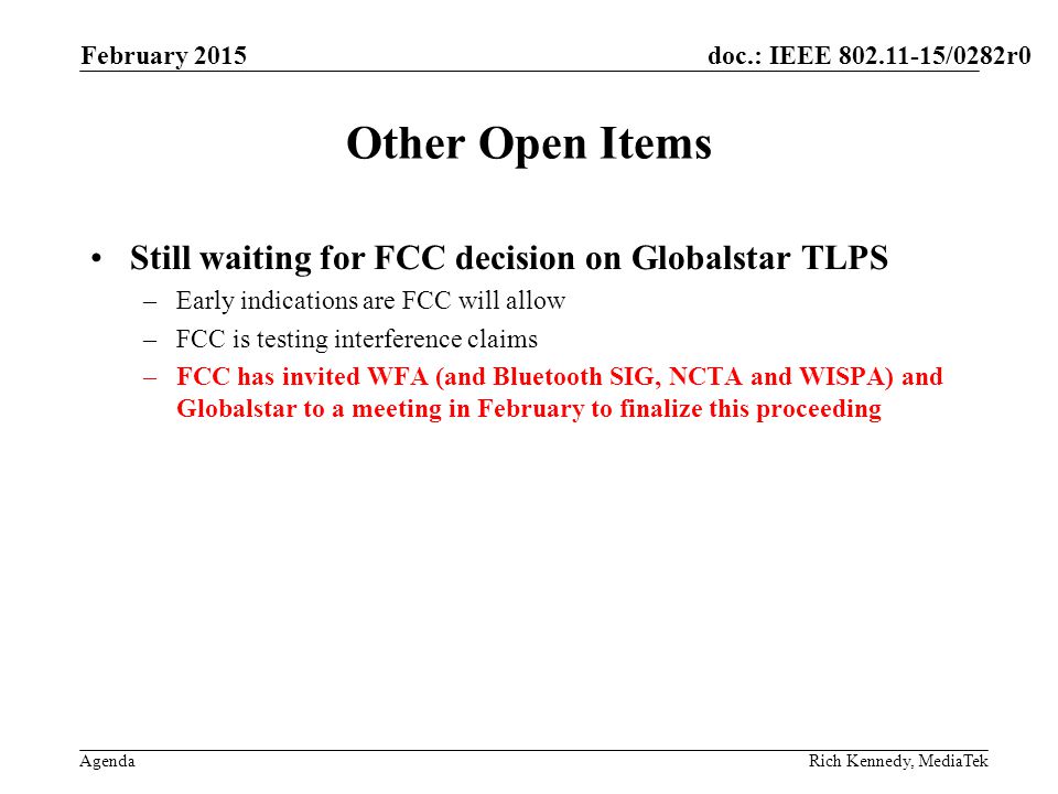 doc.: IEEE /0282r0 Agenda Other Open Items Still waiting for FCC decision on Globalstar TLPS –Early indications are FCC will allow –FCC is testing interference claims –FCC has invited WFA (and Bluetooth SIG, NCTA and WISPA) and Globalstar to a meeting in February to finalize this proceeding February 2015 Rich Kennedy, MediaTek