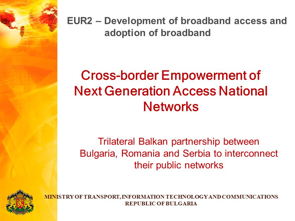 Cross-border Empowerment of Next Generation Access National Networks MINISTRY OF TRANSPORT, INFORMATION TECHNOLOGY AND COMMUNICATIONS REPUBLIC OF BULGARIA EUR2 – Development of broadband access and adoption of broadband Trilateral Balkan partnership between Bulgaria, Romania and Serbia to interconnect their public networks
