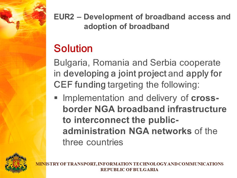 Solution Bulgaria, Romania and Serbia cooperate in developing a joint project and apply for CEF funding targeting the following:  Implementation and delivery of cross- border NGA broadband infrastructure to interconnect the public- administration NGA networks of the three countries MINISTRY OF TRANSPORT, INFORMATION TECHNOLOGY AND COMMUNICATIONS REPUBLIC OF BULGARIA EUR2 – Development of broadband access and adoption of broadband