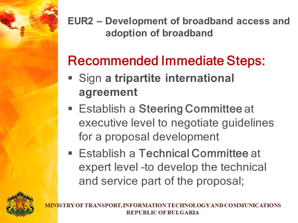 Recommended Immediate Steps:  Sign a tripartite international agreement  Establish a Steering Committee at executive level to negotiate guidelines for a proposal development  Establish a Technical Committee at expert level –to develop the technical and service part of the proposal; MINISTRY OF TRANSPORT, INFORMATION TECHNOLOGY AND COMMUNICATIONS REPUBLIC OF BULGARIA EUR2 – Development of broadband access and adoption of broadband