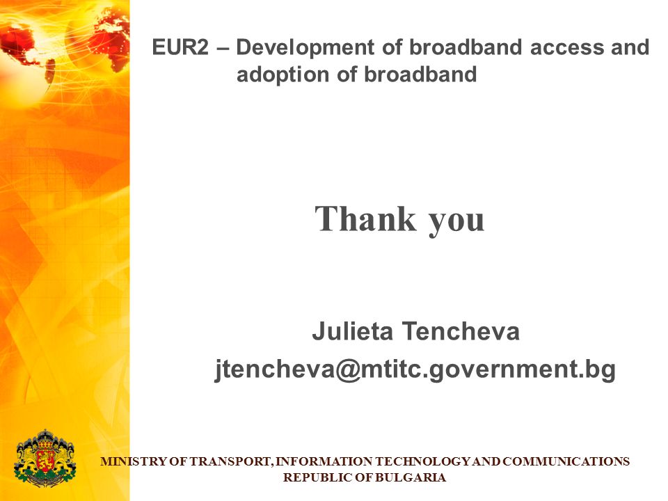 Thank you Julieta Tencheva MINISTRY OF TRANSPORT, INFORMATION TECHNOLOGY AND COMMUNICATIONS REPUBLIC OF BULGARIA EUR2 – Development of broadband access and adoption of broadband