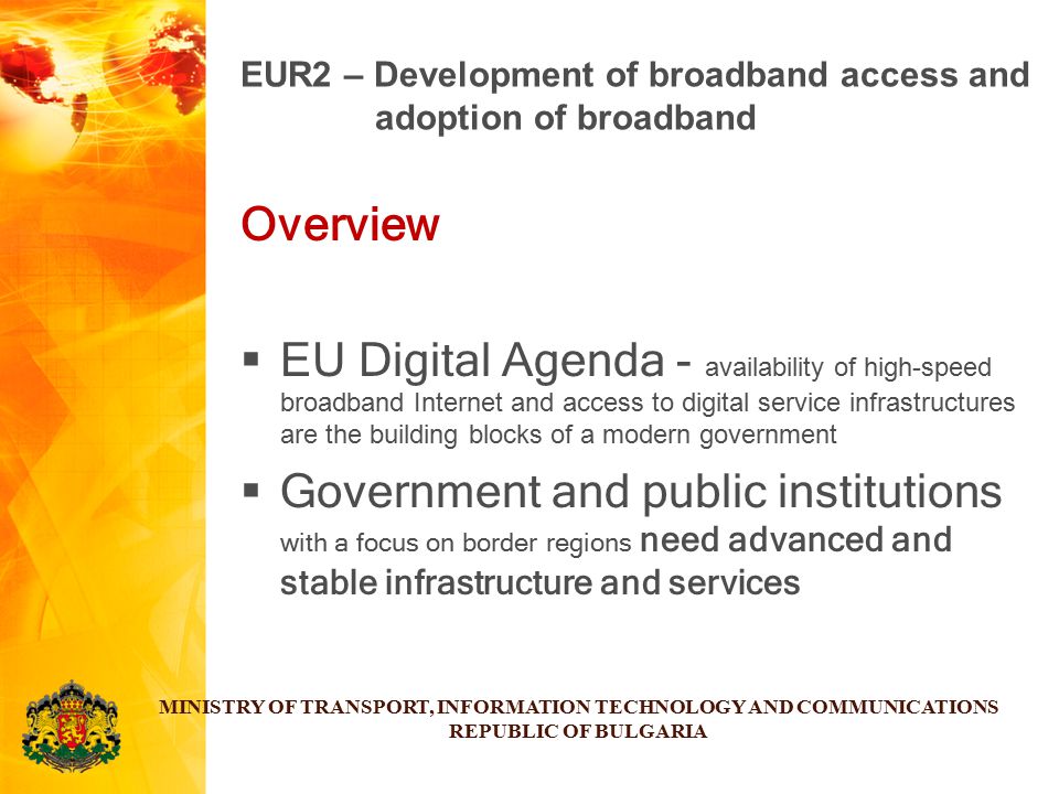 Overview  EU Digital Agenda - availability of high-speed broadband Internet and access to digital service infrastructures are the building blocks of a modern government  Government and public institutions with a focus on border regions need advanced and stable infrastructure and services MINISTRY OF TRANSPORT, INFORMATION TECHNOLOGY AND COMMUNICATIONS REPUBLIC OF BULGARIA EUR2 – Development of broadband access and adoption of broadband