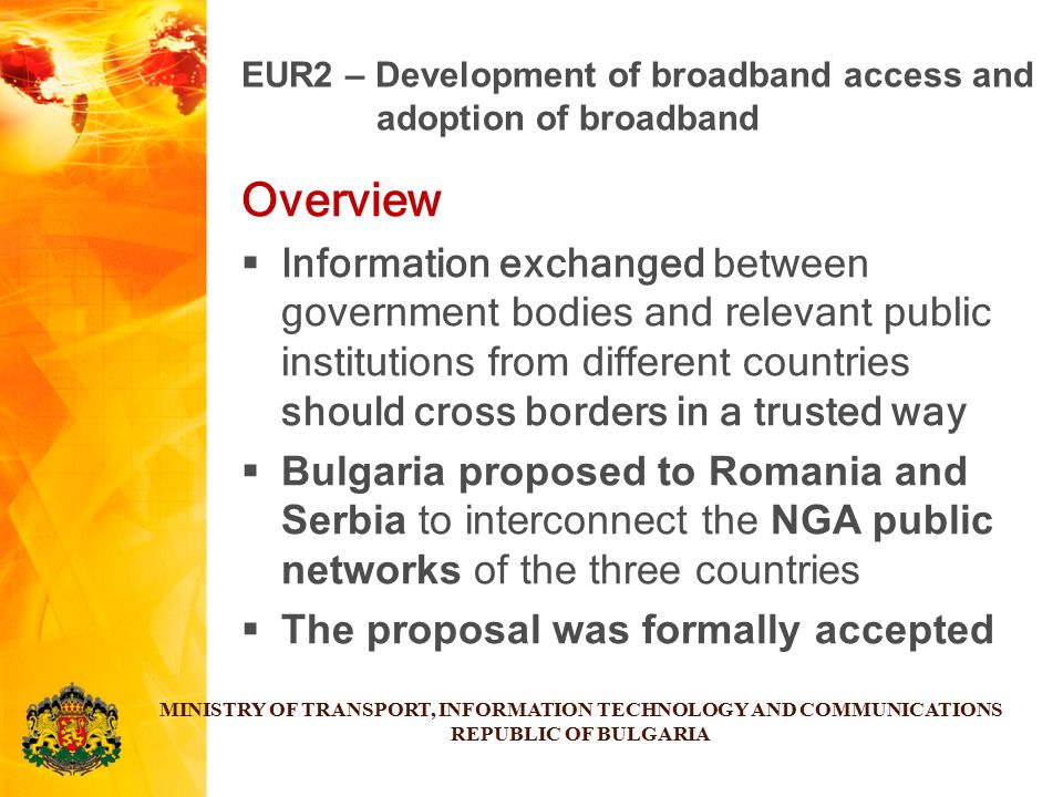 Overview  Information exchanged between government bodies and relevant public institutions from different countries should cross borders in a trusted way  Bulgaria proposed to Romania and Serbia to interconnect the NGA public networks of the three countries  The proposal was formally accepted MINISTRY OF TRANSPORT, INFORMATION TECHNOLOGY AND COMMUNICATIONS REPUBLIC OF BULGARIA EUR2 – Development of broadband access and adoption of broadband