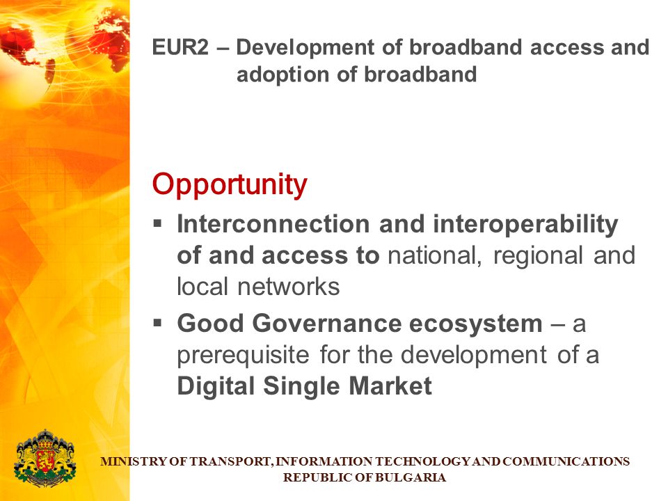 Opportunity  Interconnection and interoperability of and access to national, regional and local networks  Good Governance ecosystem – a prerequisite for the development of a Digital Single Market MINISTRY OF TRANSPORT, INFORMATION TECHNOLOGY AND COMMUNICATIONS REPUBLIC OF BULGARIA EUR2 – Development of broadband access and adoption of broadband