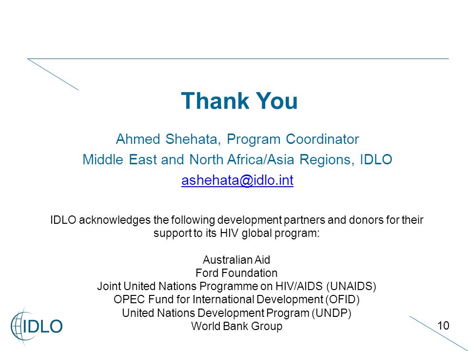 10 Ahmed Shehata, Program Coordinator Middle East and North Africa/Asia Regions, IDLO Thank You IDLO acknowledges the following development partners and donors for their support to its HIV global program: Australian Aid Ford Foundation Joint United Nations Programme on HIV/AIDS (UNAIDS) OPEC Fund for International Development (OFID) United Nations Development Program (UNDP) World Bank Group