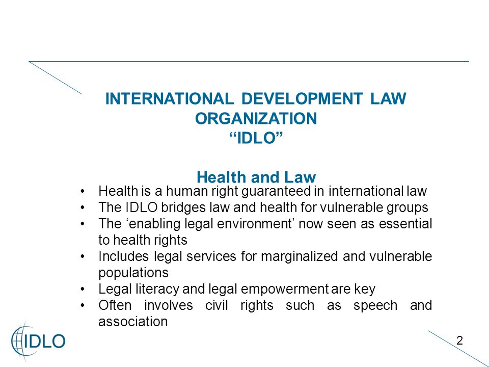 2 INTERNATIONAL DEVELOPMENT LAW ORGANIZATION IDLO Health and Law Health is a human right guaranteed in international law The IDLO bridges law and health for vulnerable groups The ‘enabling legal environment’ now seen as essential to health rights Includes legal services for marginalized and vulnerable populations Legal literacy and legal empowerment are key Often involves civil rights such as speech and association