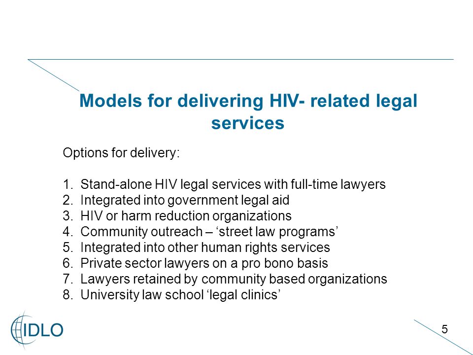 5 Models for delivering HIV- related legal services Options for delivery: 1.Stand-alone HIV legal services with full-time lawyers 2.Integrated into government legal aid 3.HIV or harm reduction organizations 4.Community outreach – ‘street law programs’ 5.Integrated into other human rights services 6.Private sector lawyers on a pro bono basis 7.Lawyers retained by community based organizations 8.University law school ‘legal clinics’