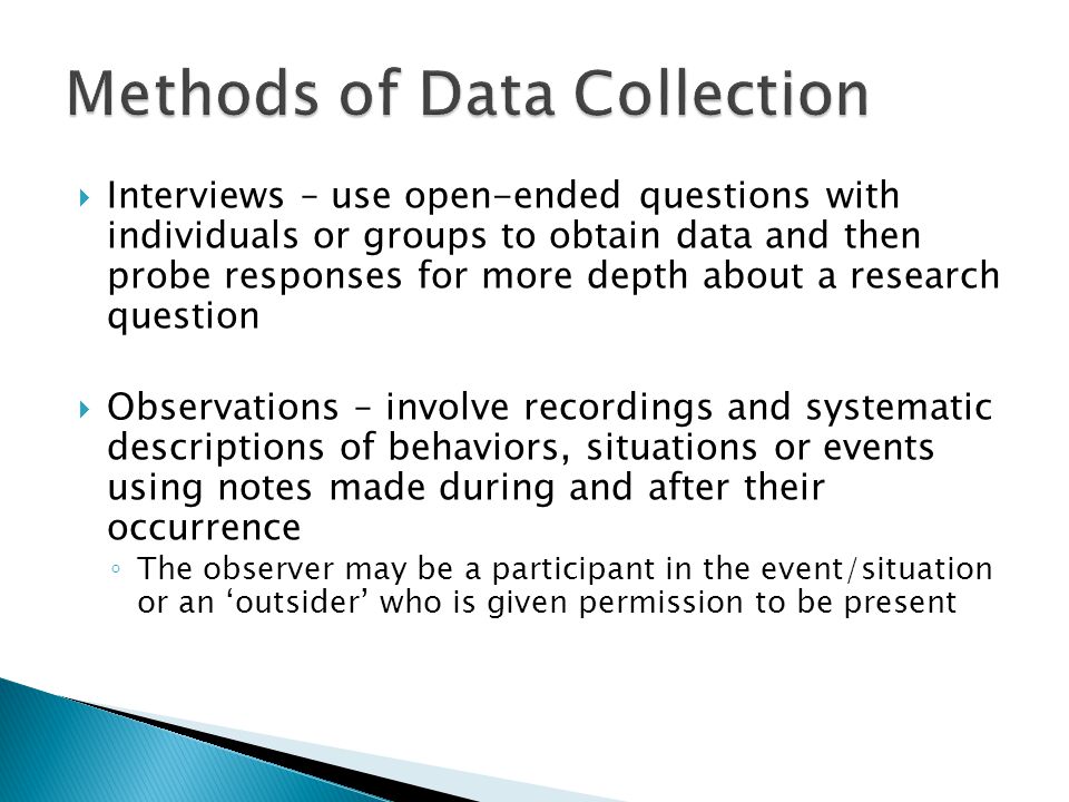  Interviews – use open-ended questions with individuals or groups to obtain data and then probe responses for more depth about a research question  Observations – involve recordings and systematic descriptions of behaviors, situations or events using notes made during and after their occurrence ◦ The observer may be a participant in the event/situation or an ‘outsider’ who is given permission to be present