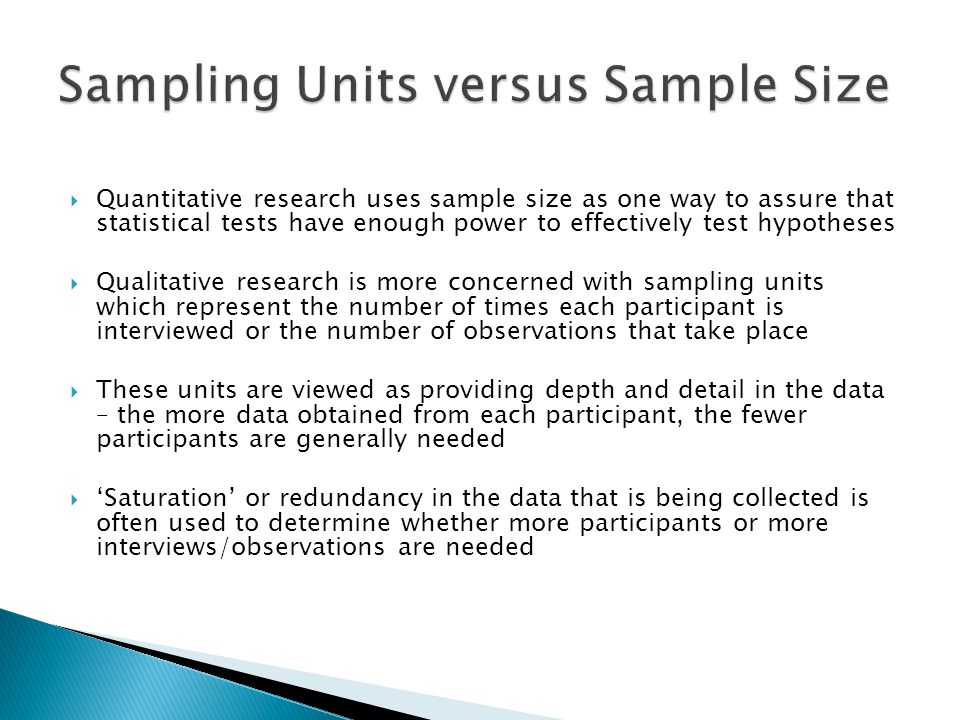  Quantitative research uses sample size as one way to assure that statistical tests have enough power to effectively test hypotheses  Qualitative research is more concerned with sampling units which represent the number of times each participant is interviewed or the number of observations that take place  These units are viewed as providing depth and detail in the data – the more data obtained from each participant, the fewer participants are generally needed  ‘Saturation’ or redundancy in the data that is being collected is often used to determine whether more participants or more interviews/observations are needed