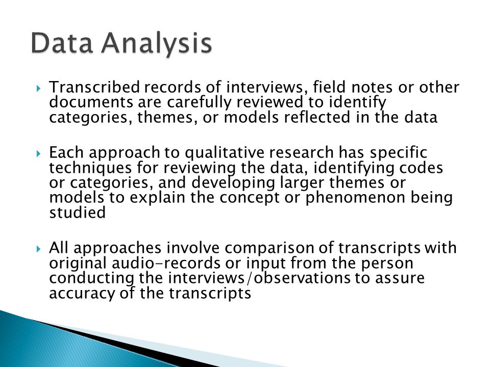  Transcribed records of interviews, field notes or other documents are carefully reviewed to identify categories, themes, or models reflected in the data  Each approach to qualitative research has specific techniques for reviewing the data, identifying codes or categories, and developing larger themes or models to explain the concept or phenomenon being studied  All approaches involve comparison of transcripts with original audio-records or input from the person conducting the interviews/observations to assure accuracy of the transcripts