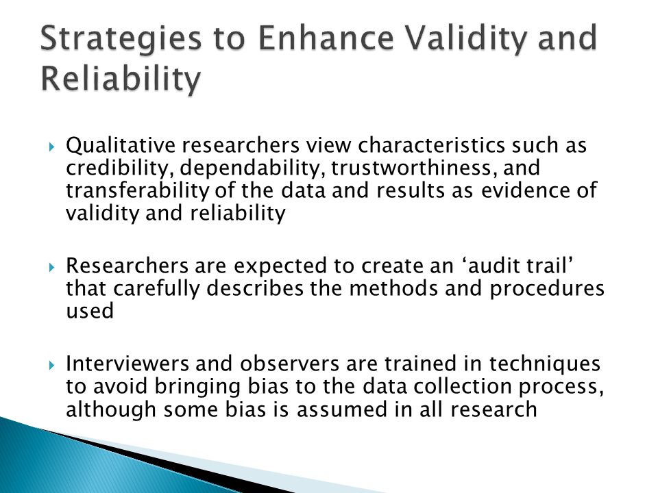  Qualitative researchers view characteristics such as credibility, dependability, trustworthiness, and transferability of the data and results as evidence of validity and reliability  Researchers are expected to create an ‘audit trail’ that carefully describes the methods and procedures used  Interviewers and observers are trained in techniques to avoid bringing bias to the data collection process, although some bias is assumed in all research