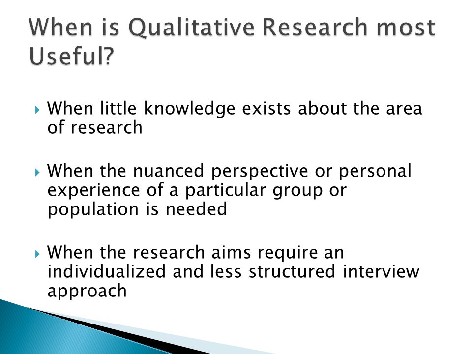 When little knowledge exists about the area of research  When the nuanced perspective or personal experience of a particular group or population is needed  When the research aims require an individualized and less structured interview approach