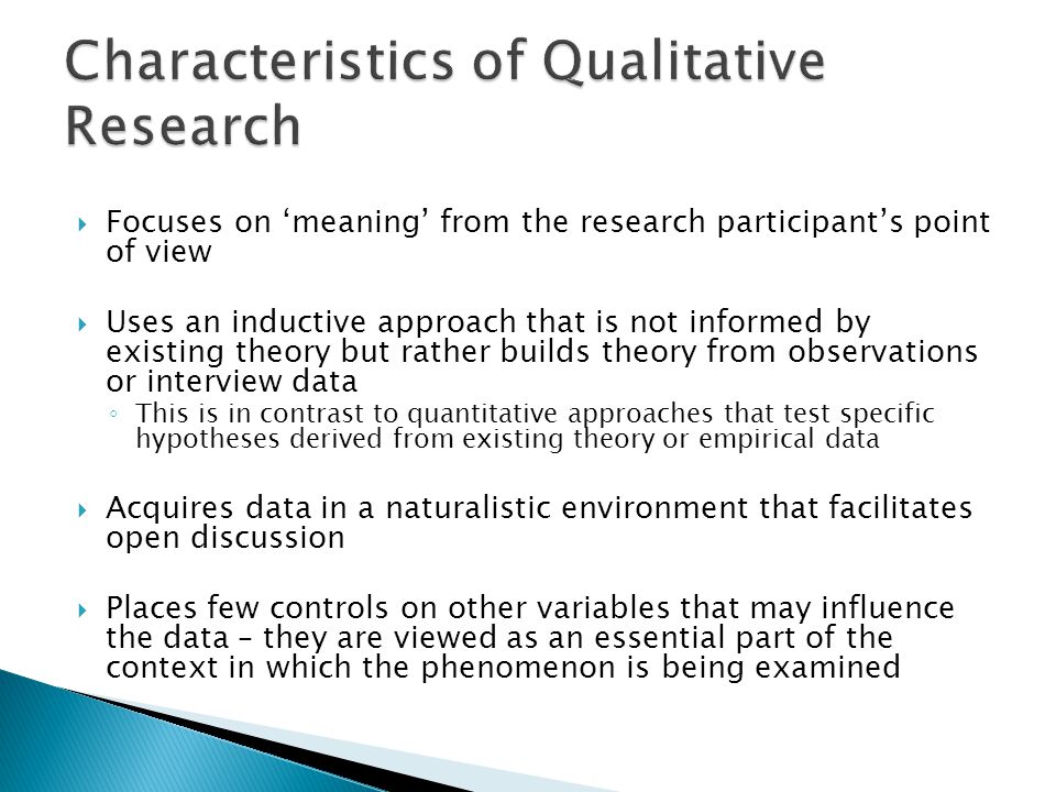  Focuses on ‘meaning’ from the research participant’s point of view  Uses an inductive approach that is not informed by existing theory but rather builds theory from observations or interview data ◦ This is in contrast to quantitative approaches that test specific hypotheses derived from existing theory or empirical data  Acquires data in a naturalistic environment that facilitates open discussion  Places few controls on other variables that may influence the data – they are viewed as an essential part of the context in which the phenomenon is being examined
