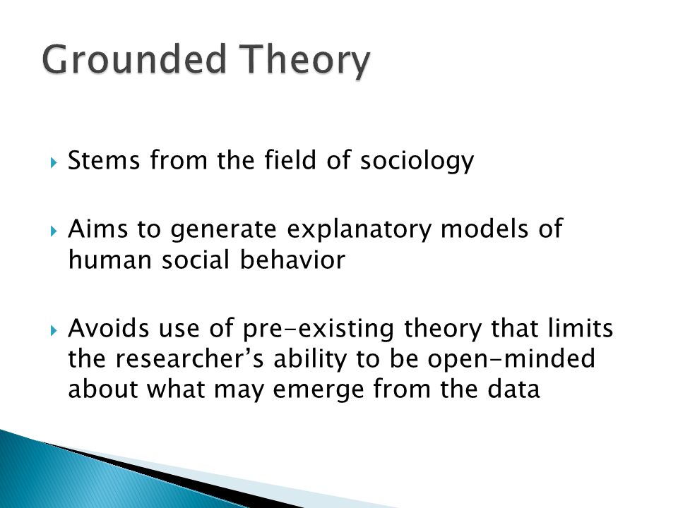  Stems from the field of sociology  Aims to generate explanatory models of human social behavior  Avoids use of pre-existing theory that limits the researcher’s ability to be open-minded about what may emerge from the data