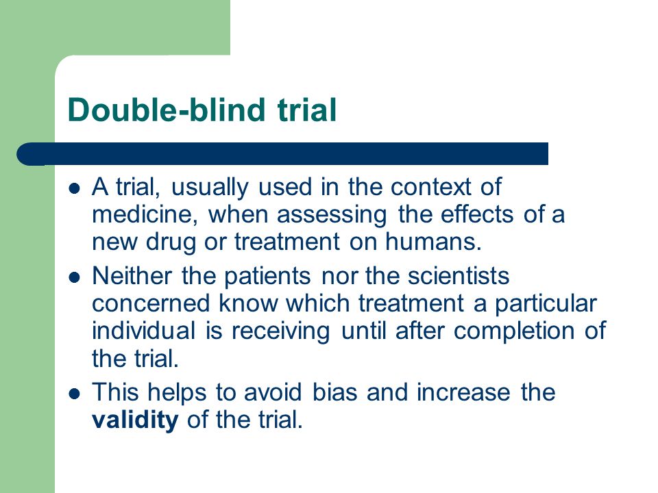 Double-blind trial A trial, usually used in the context of medicine, when assessing the effects of a new drug or treatment on humans.