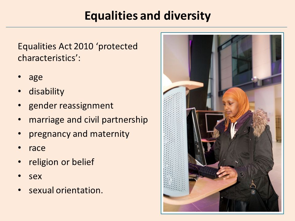 Equalities and diversity Equalities Act 2010 ‘protected characteristics’: age disability gender reassignment marriage and civil partnership pregnancy and maternity race religion or belief sex sexual orientation.