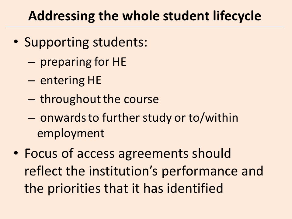 Addressing the whole student lifecycle Supporting students: – preparing for HE – entering HE – throughout the course – onwards to further study or to/within employment Focus of access agreements should reflect the institution’s performance and the priorities that it has identified
