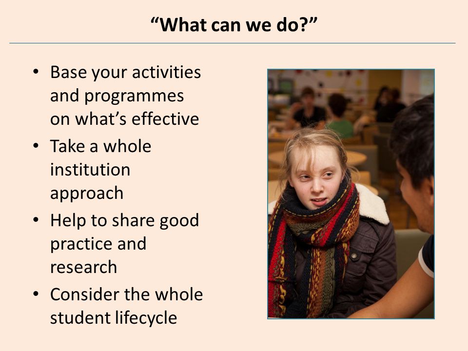 What can we do Base your activities and programmes on what’s effective Take a whole institution approach Help to share good practice and research Consider the whole student lifecycle