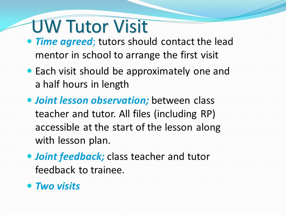 UW Tutor Visit Time agreed; tutors should contact the lead mentor in school to arrange the first visit Each visit should be approximately one and a half hours in length Joint lesson observation; between class teacher and tutor.