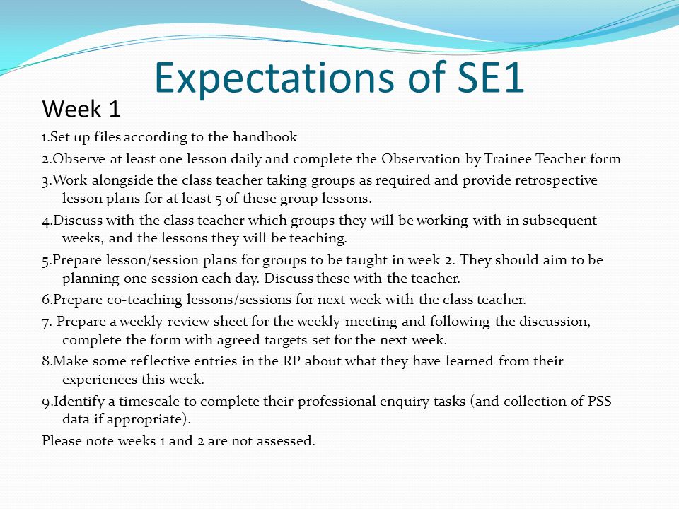 Expectations of SE1 Week 1 1.Set up files according to the handbook 2.Observe at least one lesson daily and complete the Observation by Trainee Teacher form 3.Work alongside the class teacher taking groups as required and provide retrospective lesson plans for at least 5 of these group lessons.