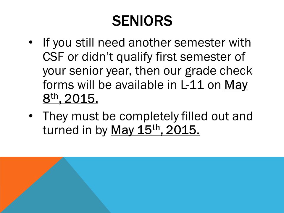 SENIORS If you still need another semester with CSF or didn’t qualify first semester of your senior year, then our grade check forms will be available in L-11 on May 8 th, 2015.