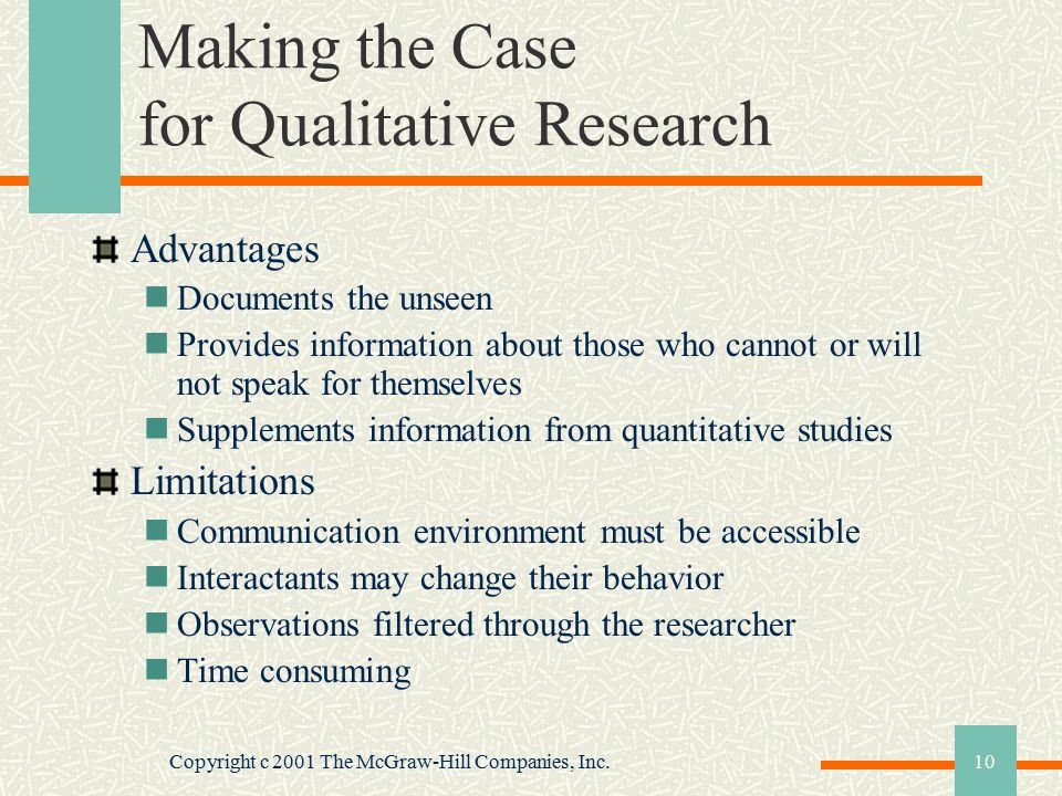 Copyright c 2001 The McGraw-Hill Companies, Inc.10 Making the Case for Qualitative Research Advantages Documents the unseen Provides information about those who cannot or will not speak for themselves Supplements information from quantitative studies Limitations Communication environment must be accessible Interactants may change their behavior Observations filtered through the researcher Time consuming