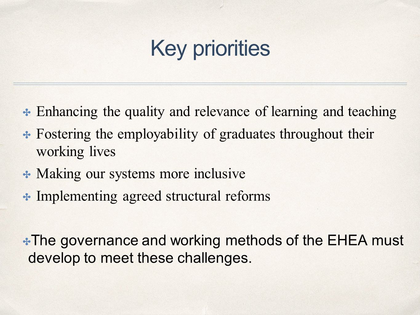 Key priorities ✤ Enhancing the quality and relevance of learning and teaching ✤ Fostering the employability of graduates throughout their working lives ✤ Making our systems more inclusive ✤ Implementing agreed structural reforms ✤ The governance and working methods of the EHEA must develop to meet these challenges.