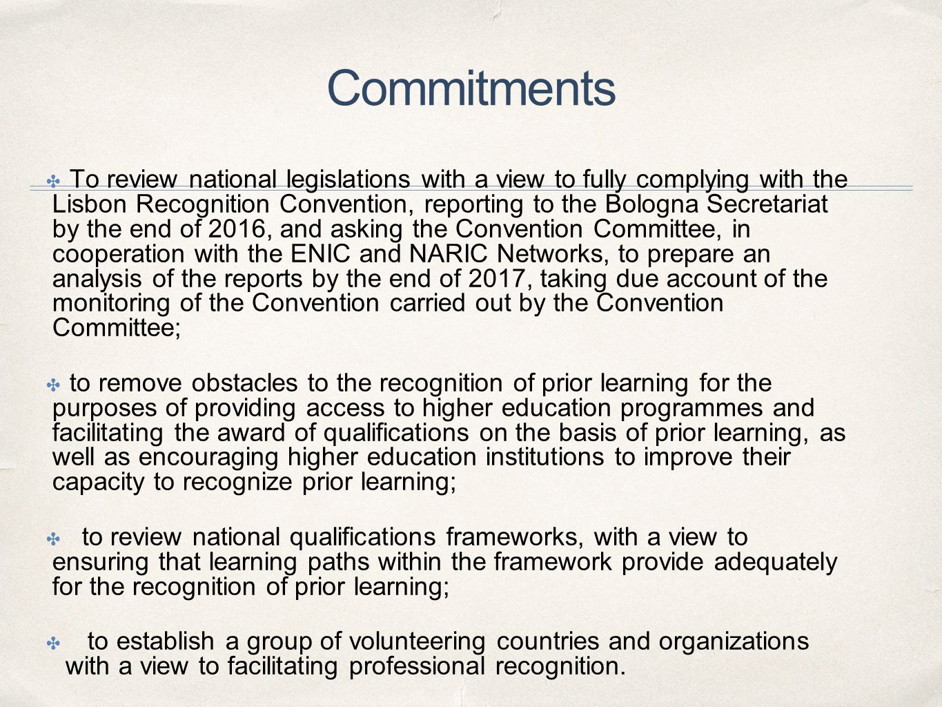 Commitments ✤ To review national legislations with a view to fully complying with the Lisbon Recognition Convention, reporting to the Bologna Secretariat by the end of 2016, and asking the Convention Committee, in cooperation with the ENIC and NARIC Networks, to prepare an analysis of the reports by the end of 2017, taking due account of the monitoring of the Convention carried out by the Convention Committee; ✤ to remove obstacles to the recognition of prior learning for the purposes of providing access to higher education programmes and facilitating the award of qualifications on the basis of prior learning, as well as encouraging higher education institutions to improve their capacity to recognize prior learning; ✤ to review national qualifications frameworks, with a view to ensuring that learning paths within the framework provide adequately for the recognition of prior learning; ✤ to establish a group of volunteering countries and organizations with a view to facilitating professional recognition.