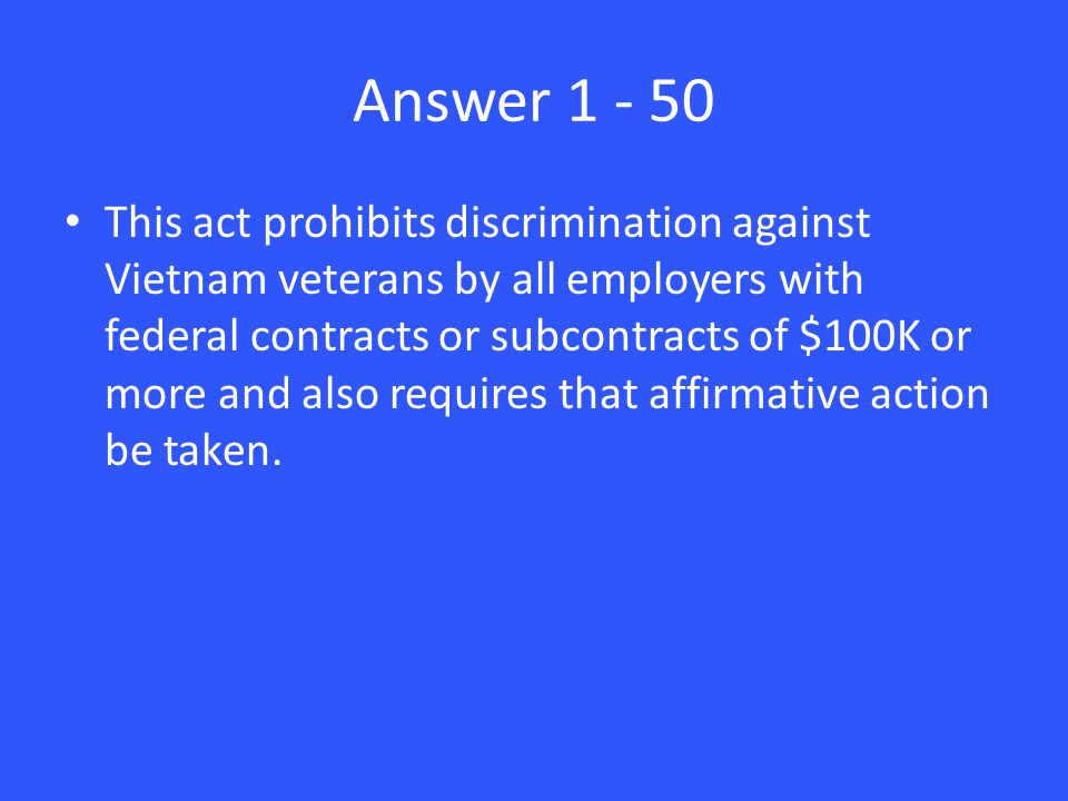 Answer This act prohibits discrimination against Vietnam veterans by all employers with federal contracts or subcontracts of $100K or more and also requires that affirmative action be taken.