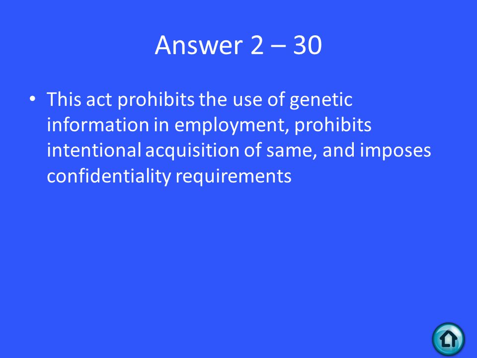 Answer 2 – 30 This act prohibits the use of genetic information in employment, prohibits intentional acquisition of same, and imposes confidentiality requirements