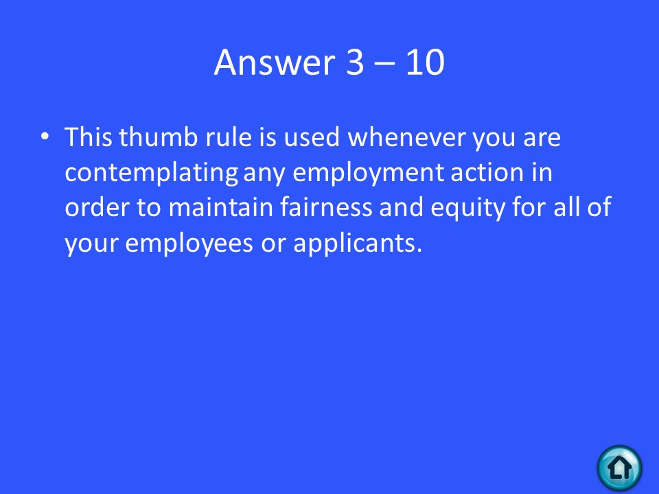 Answer 3 – 10 This thumb rule is used whenever you are contemplating any employment action in order to maintain fairness and equity for all of your employees or applicants.