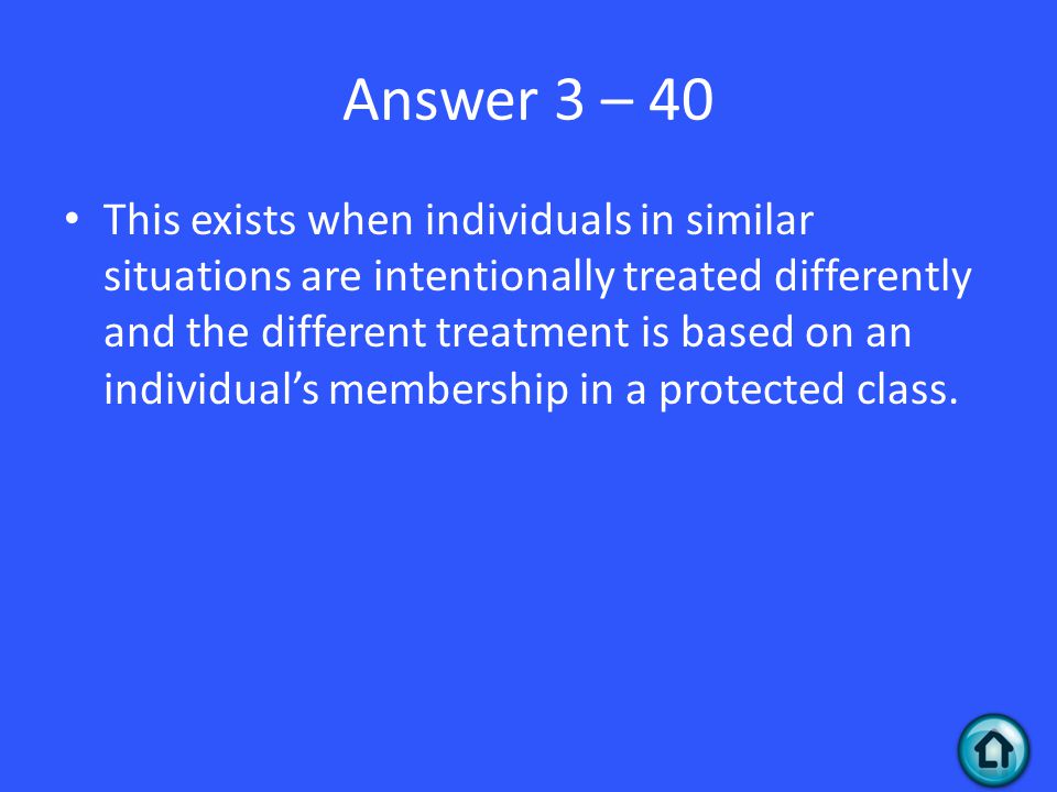 Answer 3 – 40 This exists when individuals in similar situations are intentionally treated differently and the different treatment is based on an individual’s membership in a protected class.