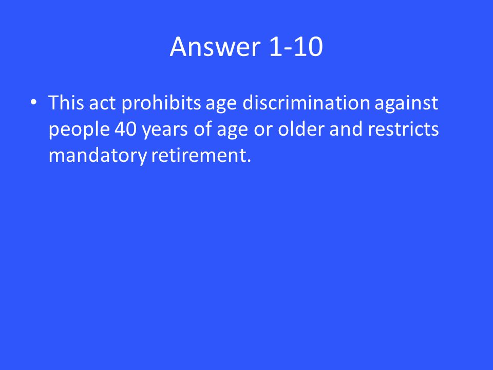 Answer 1-10 This act prohibits age discrimination against people 40 years of age or older and restricts mandatory retirement.