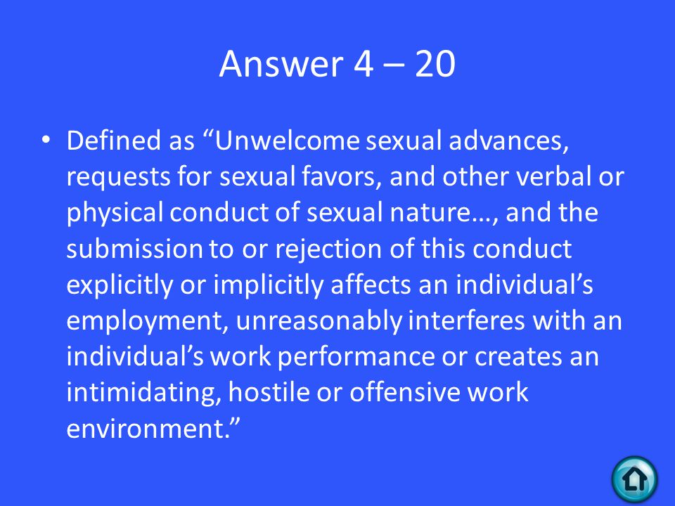 Answer 4 – 20 Defined as Unwelcome sexual advances, requests for sexual favors, and other verbal or physical conduct of sexual nature…, and the submission to or rejection of this conduct explicitly or implicitly affects an individual’s employment, unreasonably interferes with an individual’s work performance or creates an intimidating, hostile or offensive work environment.