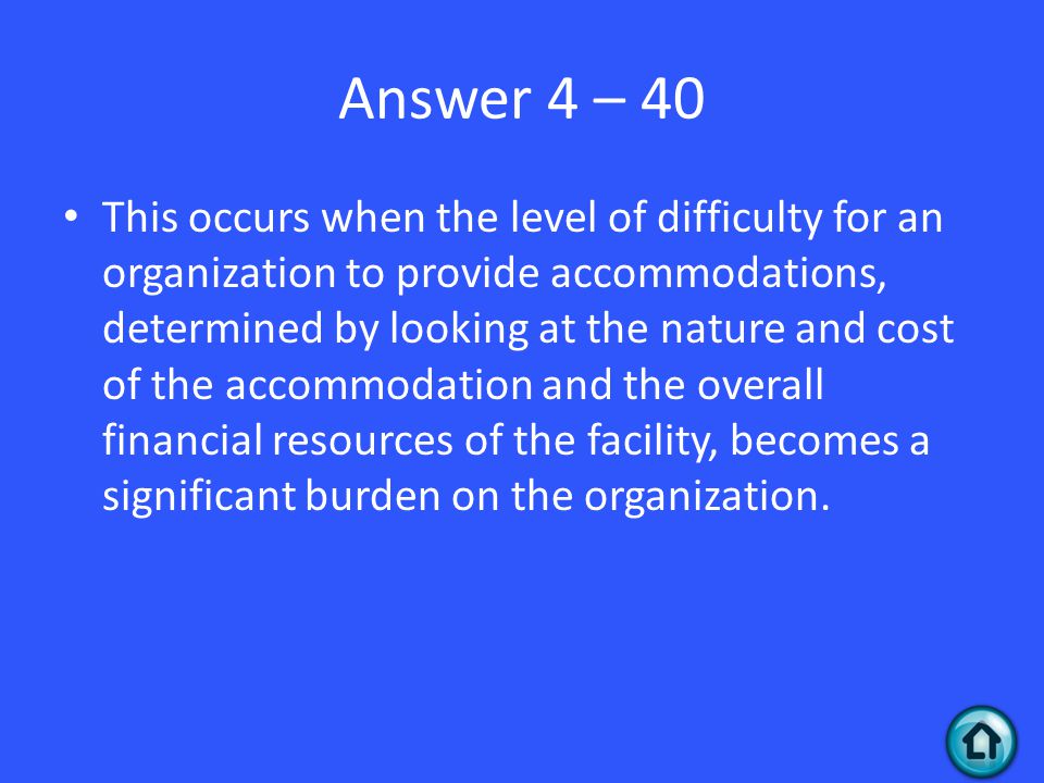 Answer 4 – 40 This occurs when the level of difficulty for an organization to provide accommodations, determined by looking at the nature and cost of the accommodation and the overall financial resources of the facility, becomes a significant burden on the organization.