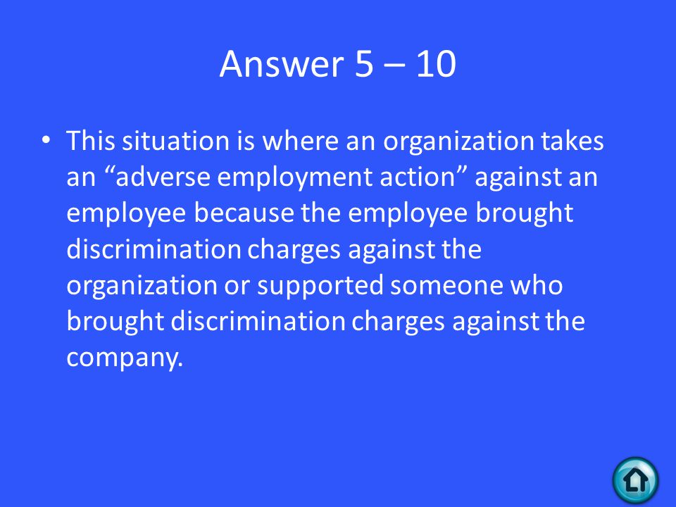 Answer 5 – 10 This situation is where an organization takes an adverse employment action against an employee because the employee brought discrimination charges against the organization or supported someone who brought discrimination charges against the company.