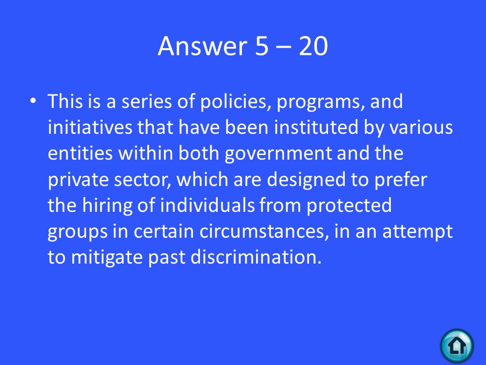 Answer 5 – 20 This is a series of policies, programs, and initiatives that have been instituted by various entities within both government and the private sector, which are designed to prefer the hiring of individuals from protected groups in certain circumstances, in an attempt to mitigate past discrimination.