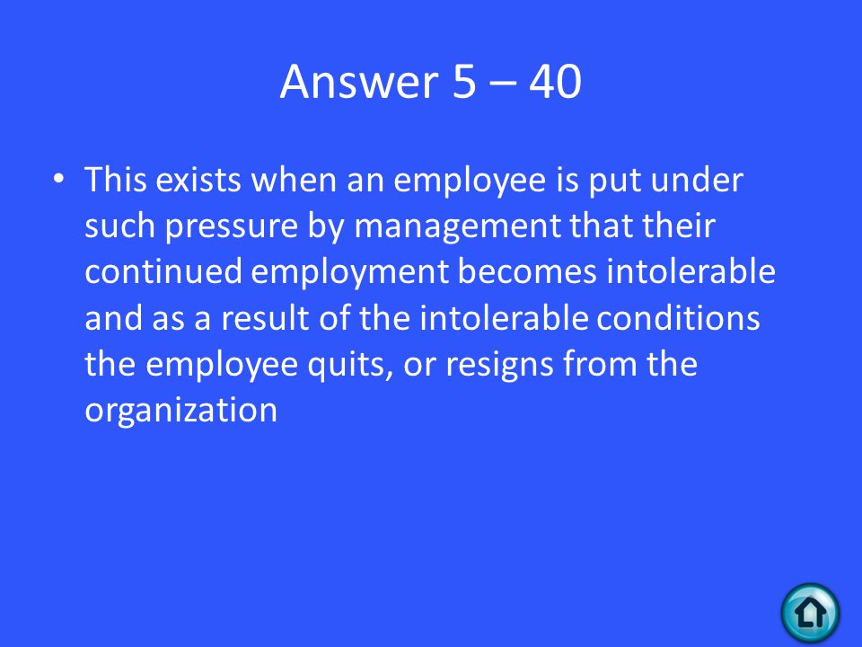 Answer 5 – 40 This exists when an employee is put under such pressure by management that their continued employment becomes intolerable and as a result of the intolerable conditions the employee quits, or resigns from the organization