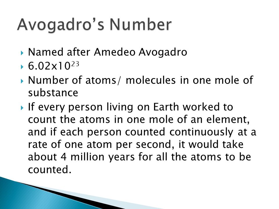  Named after Amedeo Avogadro  6.02x10 23  Number of atoms/ molecules in one mole of substance  If every person living on Earth worked to count the atoms in one mole of an element, and if each person counted continuously at a rate of one atom per second, it would take about 4 million years for all the atoms to be counted.