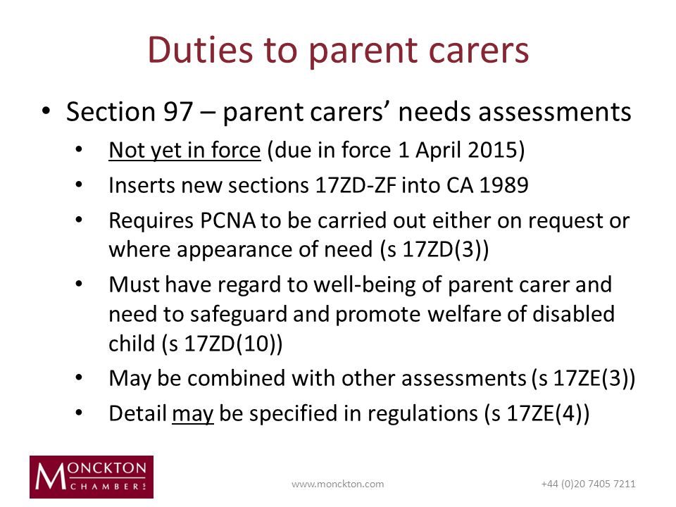 Section 97 – parent carers’ needs assessments Not yet in force (due in force 1 April 2015) Inserts new sections 17ZD-ZF into CA 1989 Requires PCNA to be carried out either on request or where appearance of need (s 17ZD(3)) Must have regard to well-being of parent carer and need to safeguard and promote welfare of disabled child (s 17ZD(10)) May be combined with other assessments (s 17ZE(3)) Detail may be specified in regulations (s 17ZE(4)) Duties to parent carers   (0)