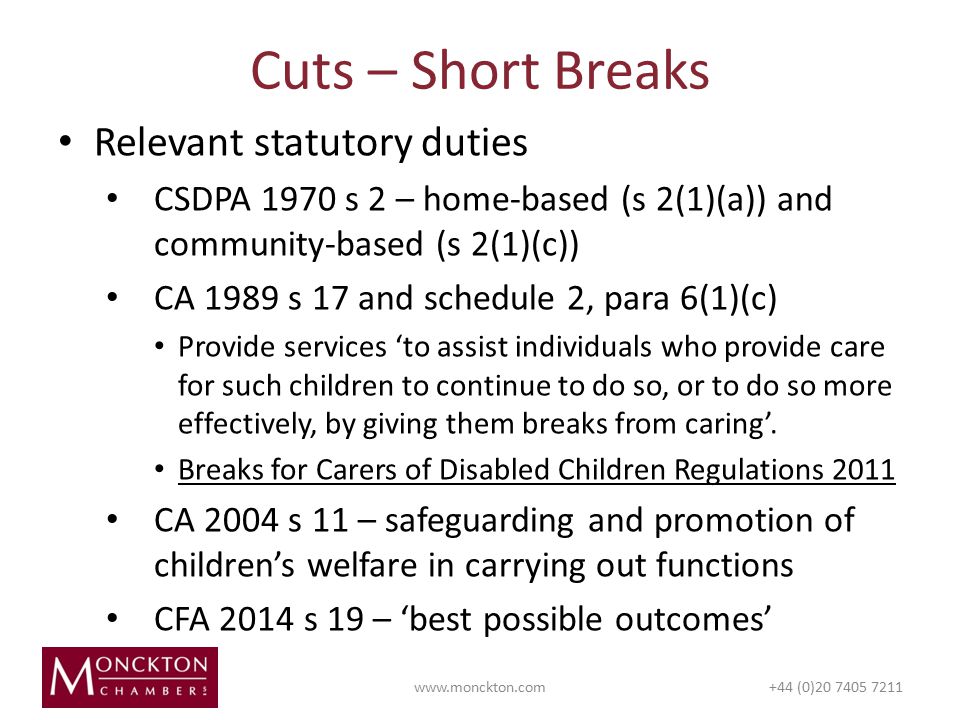 Cuts – Short Breaks   (0) Relevant statutory duties CSDPA 1970 s 2 – home-based (s 2(1)(a)) and community-based (s 2(1)(c)) CA 1989 s 17 and schedule 2, para 6(1)(c) Provide services ‘to assist individuals who provide care for such children to continue to do so, or to do so more effectively, by giving them breaks from caring’.