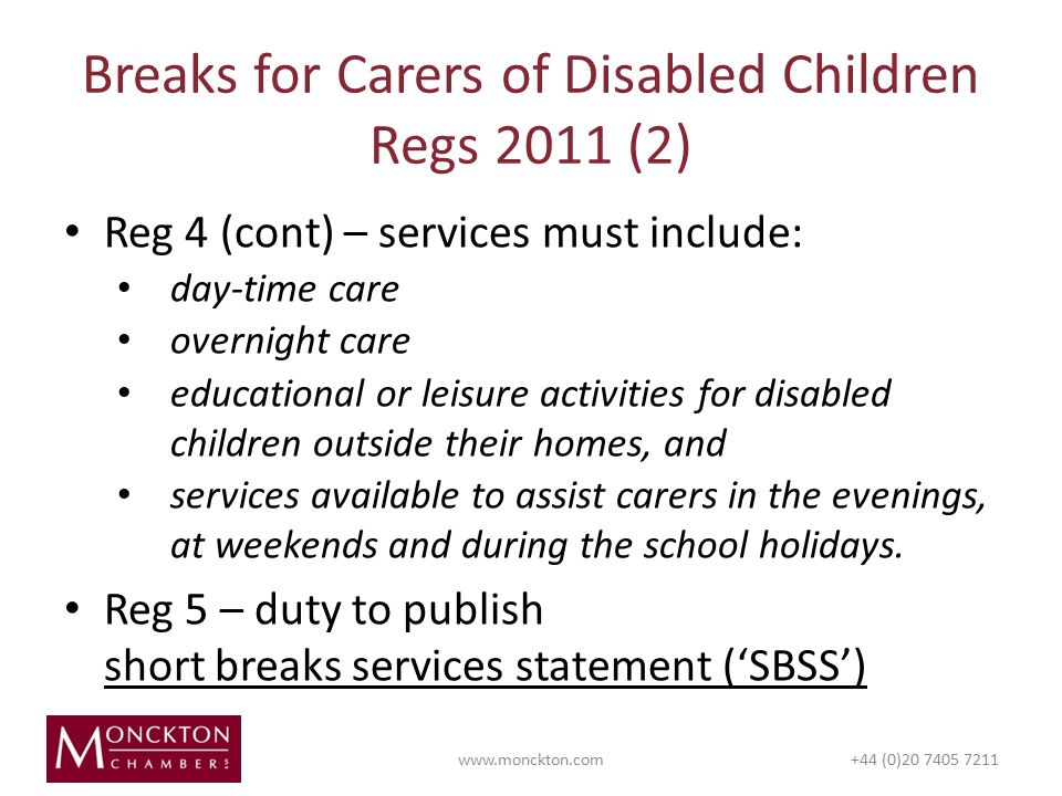 Reg 4 (cont) – services must include: day-time care overnight care educational or leisure activities for disabled children outside their homes, and services available to assist carers in the evenings, at weekends and during the school holidays.