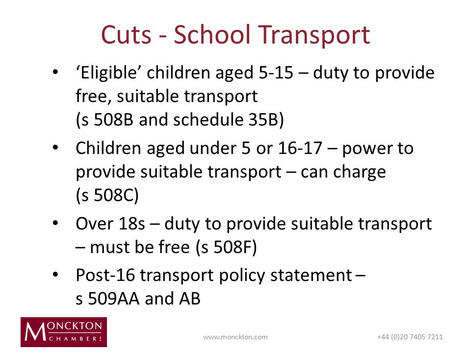 ‘Eligible’ children aged 5-15 – duty to provide free, suitable transport (s 508B and schedule 35B) Children aged under 5 or – power to provide suitable transport – can charge (s 508C) Over 18s – duty to provide suitable transport – must be free (s 508F) Post-16 transport policy statement – s 509AA and AB Cuts - School Transport   (0)