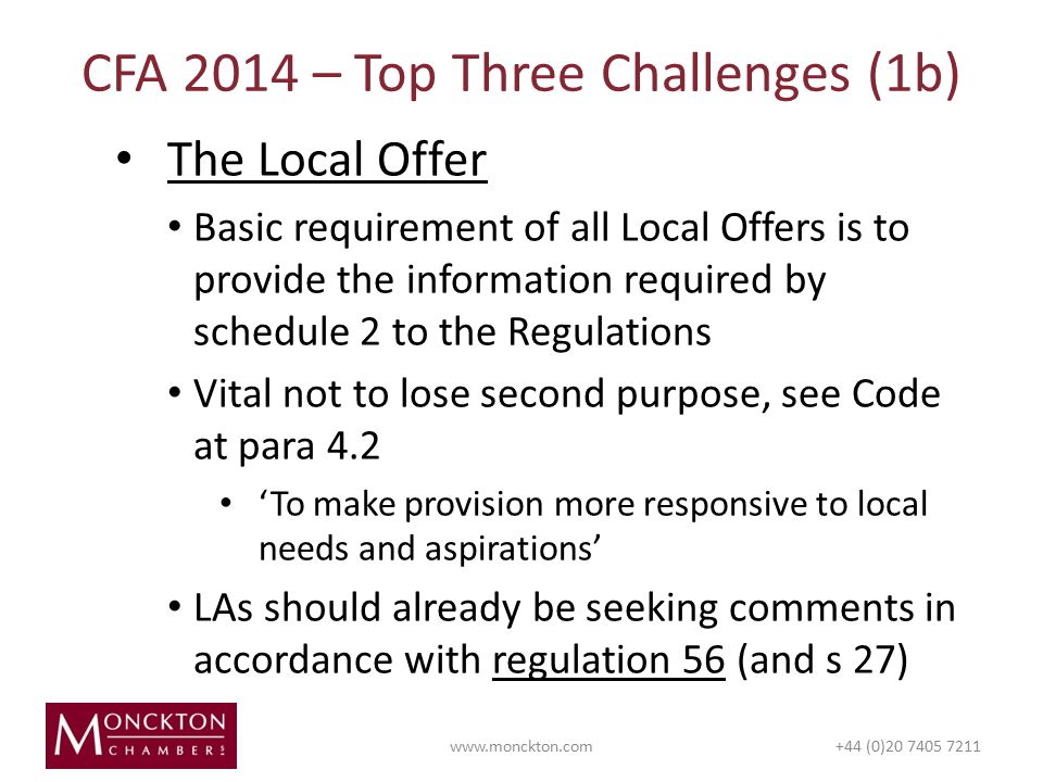 The Local Offer Basic requirement of all Local Offers is to provide the information required by schedule 2 to the Regulations Vital not to lose second purpose, see Code at para 4.2 ‘To make provision more responsive to local needs and aspirations’ LAs should already be seeking comments in accordance with regulation 56 (and s 27) CFA 2014 – Top Three Challenges (1b)   (0)