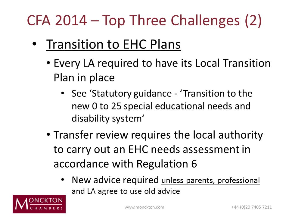 Transition to EHC Plans Every LA required to have its Local Transition Plan in place See ‘Statutory guidance - ‘Transition to the new 0 to 25 special educational needs and disability system‘ Transfer review requires the local authority to carry out an EHC needs assessment in accordance with Regulation 6 New advice required unless parents, professional and LA agree to use old advice CFA 2014 – Top Three Challenges (2)   (0)