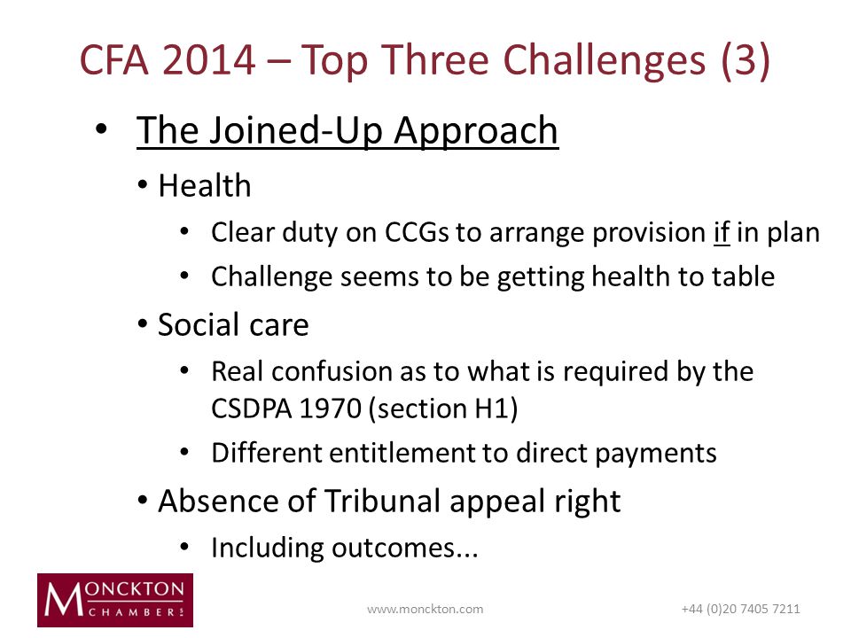The Joined-Up Approach Health Clear duty on CCGs to arrange provision if in plan Challenge seems to be getting health to table Social care Real confusion as to what is required by the CSDPA 1970 (section H1) Different entitlement to direct payments Absence of Tribunal appeal right Including outcomes...