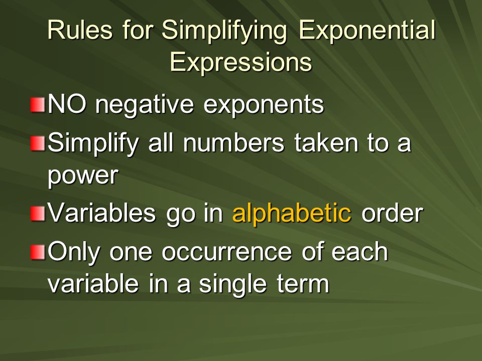 Rules for Simplifying Exponential Expressions NO negative exponents Simplify all numbers taken to a power Variables go in alphabetic order Only one occurrence of each variable in a single term