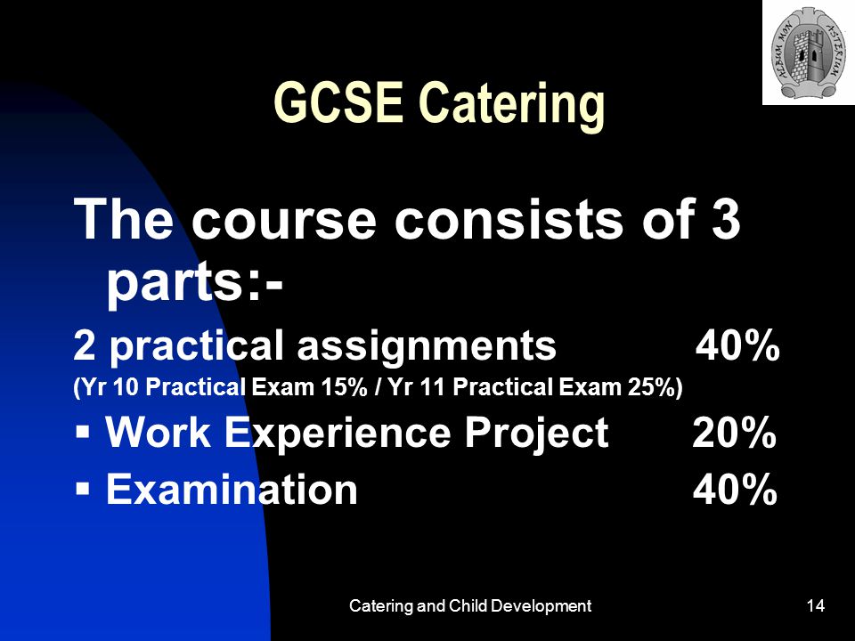 Catering and Child Development14 GCSE Catering The course consists of 3 parts:- 2 practical assignments 40% (Yr 10 Practical Exam 15% / Yr 11 Practical Exam 25%)  Work Experience Project 20%  Examination 40%