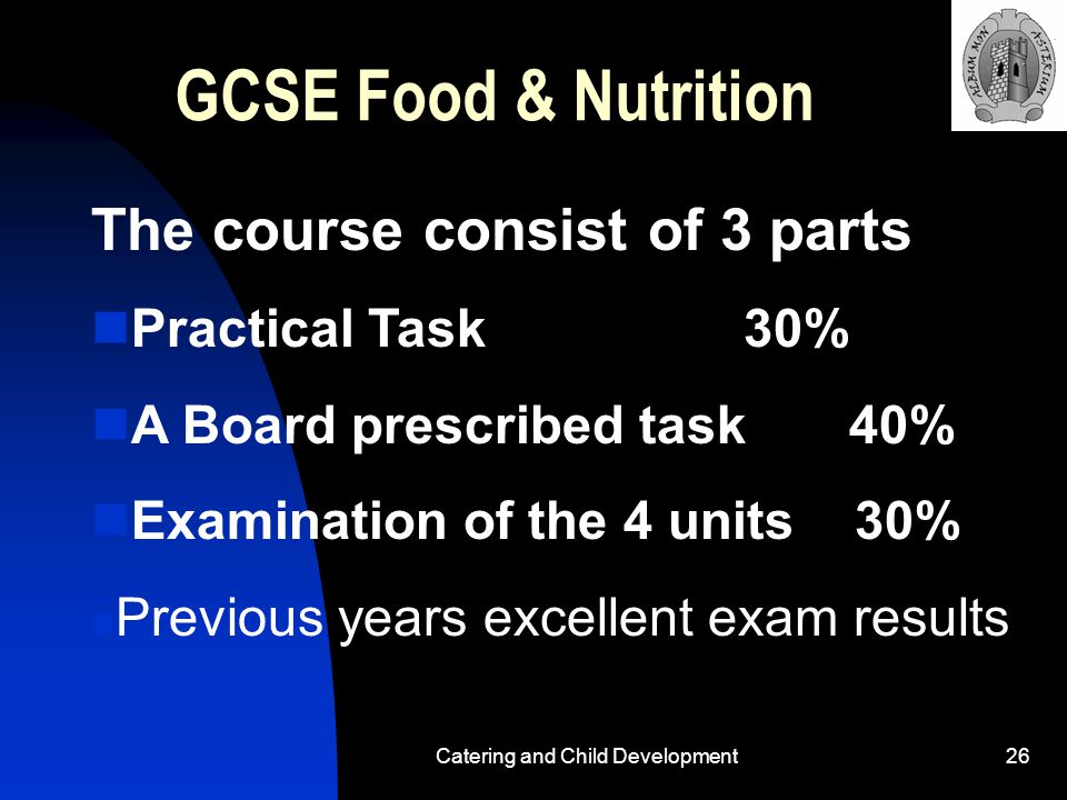 Catering and Child Development26 GCSE Food & Nutrition The course consist of 3 parts Practical Task 30% A Board prescribed task 40% Examination of the 4 units 30% Previous years excellent exam results